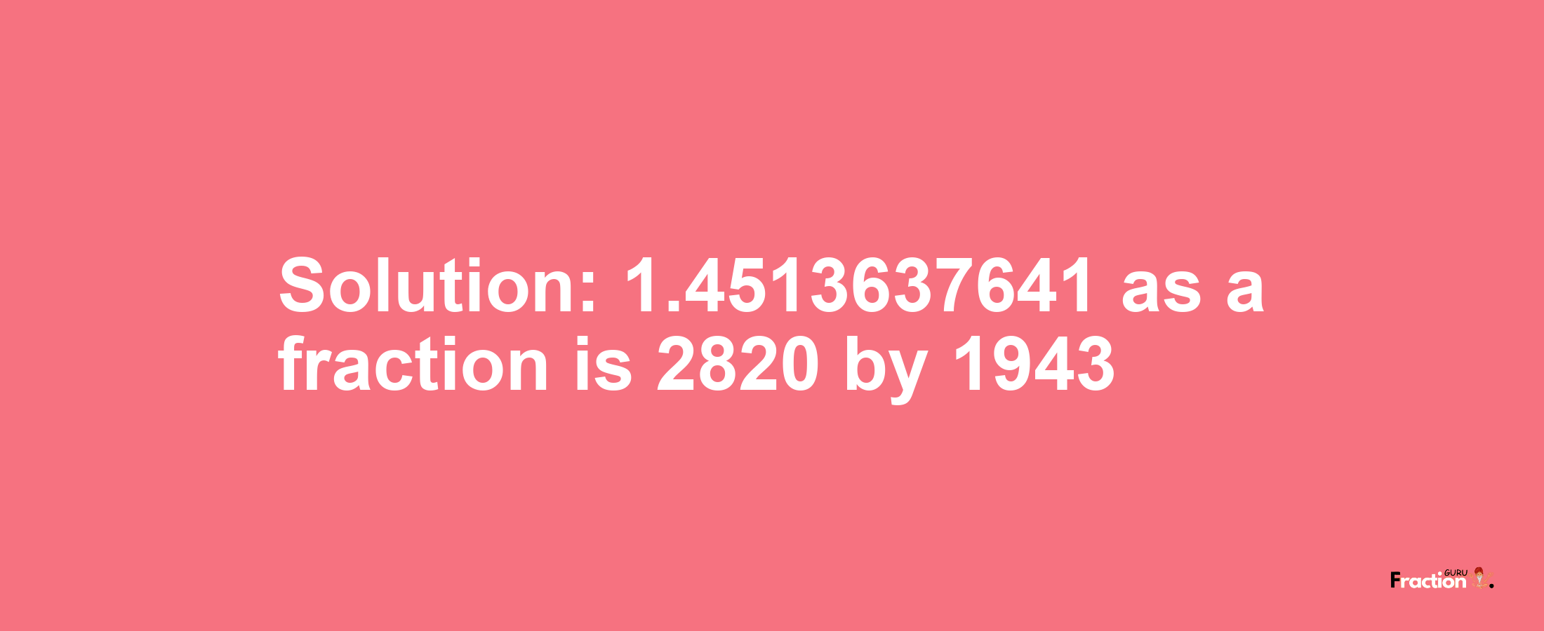 Solution:1.4513637641 as a fraction is 2820/1943